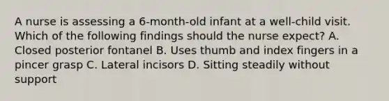 A nurse is assessing a 6-month-old infant at a well-child visit. Which of the following findings should the nurse expect? A. Closed posterior fontanel B. Uses thumb and index fingers in a pincer grasp C. Lateral incisors D. Sitting steadily without support