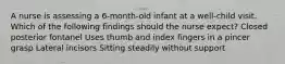 A nurse is assessing a 6-month-old infant at a well-child visit. Which of the following findings should the nurse expect? Closed posterior fontanel Uses thumb and index fingers in a pincer grasp Lateral incisors Sitting steadily without support