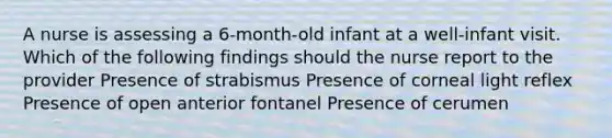 A nurse is assessing a 6-month-old infant at a well-infant visit. Which of the following findings should the nurse report to the provider Presence of strabismus Presence of corneal light reflex Presence of open anterior fontanel Presence of cerumen