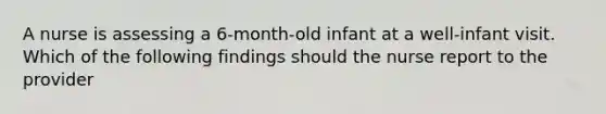 A nurse is assessing a 6-month-old infant at a well-infant visit. Which of the following findings should the nurse report to the provider