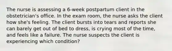 The nurse is assessing a 6-week postpartum client in the obstetrician's office. In the exam room, the nurse asks the client how she's feeling. The client bursts into tears and reports she can barely get out of bed to dress, is crying most of the time, and feels like a failure. The nurse suspects the client is experiencing which condition?