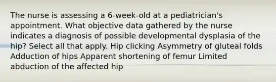 The nurse is assessing a 6-week-old at a pediatrician's appointment. What objective data gathered by the nurse indicates a diagnosis of possible developmental dysplasia of the hip? Select all that apply. Hip clicking Asymmetry of gluteal folds Adduction of hips Apparent shortening of femur Limited abduction of the affected hip