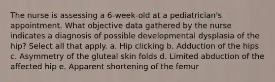 The nurse is assessing a 6-week-old at a pediatrician's appointment. What objective data gathered by the nurse indicates a diagnosis of possible developmental dysplasia of the hip? Select all that apply. a. Hip clicking b. Adduction of the hips c. Asymmetry of the gluteal skin folds d. Limited abduction of the affected hip e. Apparent shortening of the femur