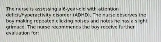 The nurse is assessing a 6-year-old with attention deficit/hyperactivity disorder (ADHD). The nurse observes the boy making repeated clicking noises and notes he has a slight grimace. The nurse recommends the boy receive further evaluation for: