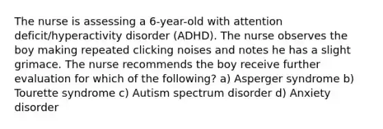 The nurse is assessing a 6-year-old with attention deficit/hyperactivity disorder (ADHD). The nurse observes the boy making repeated clicking noises and notes he has a slight grimace. The nurse recommends the boy receive further evaluation for which of the following? a) Asperger syndrome b) Tourette syndrome c) Autism spectrum disorder d) Anxiety disorder