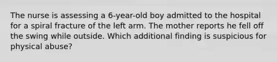 The nurse is assessing a 6-year-old boy admitted to the hospital for a spiral fracture of the left arm. The mother reports he fell off the swing while outside. Which additional finding is suspicious for physical abuse?