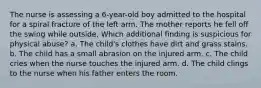 The nurse is assessing a 6-year-old boy admitted to the hospital for a spiral fracture of the left arm. The mother reports he fell off the swing while outside. Which additional finding is suspicious for physical abuse? a. The child's clothes have dirt and grass stains. b. The child has a small abrasion on the injured arm. c. The child cries when the nurse touches the injured arm. d. The child clings to the nurse when his father enters the room.