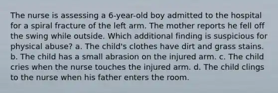 The nurse is assessing a 6-year-old boy admitted to the hospital for a spiral fracture of the left arm. The mother reports he fell off the swing while outside. Which additional finding is suspicious for physical abuse? a. The child's clothes have dirt and grass stains. b. The child has a small abrasion on the injured arm. c. The child cries when the nurse touches the injured arm. d. The child clings to the nurse when his father enters the room.