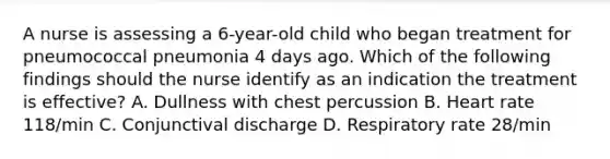 A nurse is assessing a 6-year-old child who began treatment for pneumococcal pneumonia 4 days ago. Which of the following findings should the nurse identify as an indication the treatment is effective? A. Dullness with chest percussion B. Heart rate 118/min C. Conjunctival discharge D. Respiratory rate 28/min