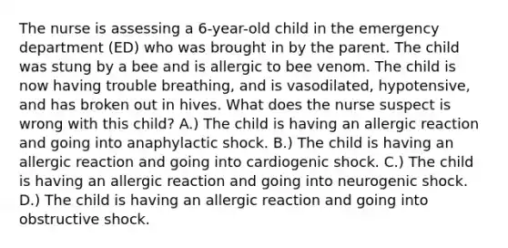 The nurse is assessing a 6-year-old child in the emergency department (ED) who was brought in by the parent. The child was stung by a bee and is allergic to bee venom. The child is now having trouble breathing, and is vasodilated, hypotensive, and has broken out in hives. What does the nurse suspect is wrong with this child? A.) The child is having an allergic reaction and going into anaphylactic shock. B.) The child is having an allergic reaction and going into cardiogenic shock. C.) The child is having an allergic reaction and going into neurogenic shock. D.) The child is having an allergic reaction and going into obstructive shock.