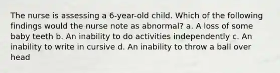 The nurse is assessing a 6-year-old child. Which of the following findings would the nurse note as abnormal? a. A loss of some baby teeth b. An inability to do activities independently c. An inability to write in cursive d. An inability to throw a ball over head