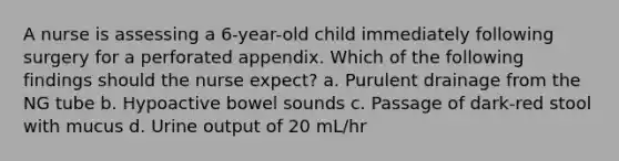 A nurse is assessing a 6-year-old child immediately following surgery for a perforated appendix. Which of the following findings should the nurse expect? a. Purulent drainage from the NG tube b. Hypoactive bowel sounds c. Passage of dark-red stool with mucus d. Urine output of 20 mL/hr