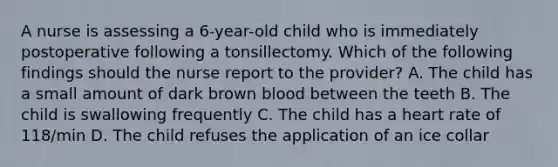 A nurse is assessing a 6-year-old child who is immediately postoperative following a tonsillectomy. Which of the following findings should the nurse report to the provider? A. The child has a small amount of dark brown blood between the teeth B. The child is swallowing frequently C. The child has a heart rate of 118/min D. The child refuses the application of an ice collar