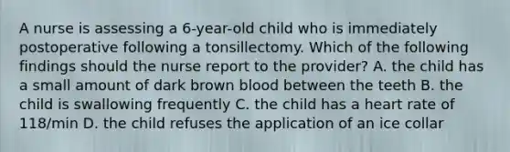 A nurse is assessing a 6-year-old child who is immediately postoperative following a tonsillectomy. Which of the following findings should the nurse report to the provider? A. the child has a small amount of dark brown blood between the teeth B. the child is swallowing frequently C. the child has a heart rate of 118/min D. the child refuses the application of an ice collar