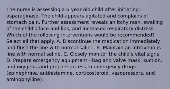 The nurse is assessing a 6-year-old child after initiating L-asparaginase. The child appears agitated and complains of stomach pain. Further assessment reveals an itchy rash, swelling of the child's face and lips, and increased respiratory distress. Which of the following interventions would be recommended? Select all that apply. A. Discontinue the medication immediately and flush the line with normal saline. B. Maintain an intravenous line with normal saline. C. Closely monitor the child's vital signs. D. Prepare emergency equipment—bag and valve mask, suction, and oxygen—and prepare access to emergency drugs (epinephrine, antihistamine, corticosteroid, vasopressors, and aminophylline).