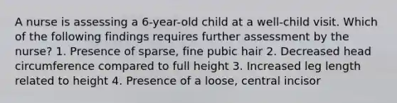 A nurse is assessing a 6-year-old child at a well-child visit. Which of the following findings requires further assessment by the nurse? 1. Presence of sparse, fine pubic hair 2. Decreased head circumference compared to full height 3. Increased leg length related to height 4. Presence of a loose, central incisor