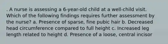 . A nurse is assessing a 6-year-old child at a well-child visit. Which of the following findings requires further assessment by the nurse? a. Presence of sparse, fine pubic hair b. Decreased head circumference compared to full height c. Increased leg length related to height d. Presence of a loose, central incisor