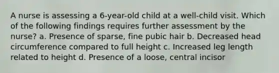 A nurse is assessing a 6-year-old child at a well-child visit. Which of the following findings requires further assessment by the nurse? a. Presence of sparse, fine pubic hair b. Decreased head circumference compared to full height c. Increased leg length related to height d. Presence of a loose, central incisor