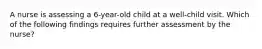 A nurse is assessing a 6-year-old child at a well-child visit. Which of the following findings requires further assessment by the nurse?