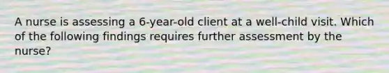 A nurse is assessing a 6-year-old client at a well-child visit. Which of the following findings requires further assessment by the nurse?