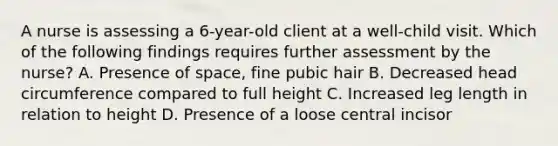 A nurse is assessing a 6-year-old client at a well-child visit. Which of the following findings requires further assessment by the nurse? A. Presence of space, fine pubic hair B. Decreased head circumference compared to full height C. Increased leg length in relation to height D. Presence of a loose central incisor