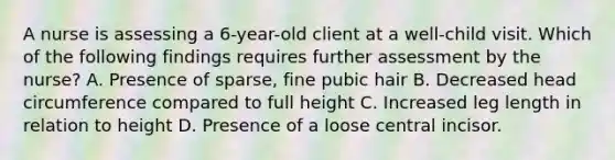 A nurse is assessing a 6-year-old client at a well-child visit. Which of the following findings requires further assessment by the nurse? A. Presence of sparse, fine pubic hair B. Decreased head circumference compared to full height C. Increased leg length in relation to height D. Presence of a loose central incisor.