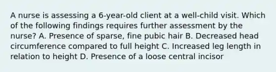 A nurse is assessing a 6-year-old client at a well-child visit. Which of the following findings requires further assessment by the nurse? A. Presence of sparse, fine pubic hair B. Decreased head circumference compared to full height C. Increased leg length in relation to height D. Presence of a loose central incisor