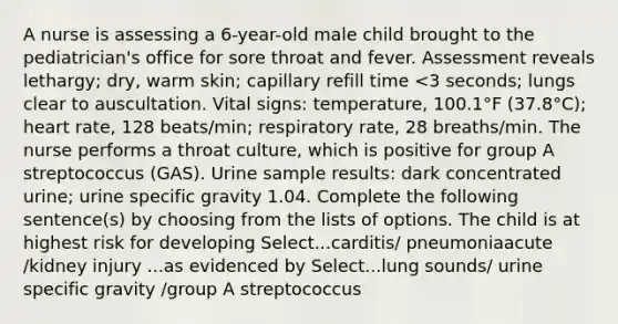 A nurse is assessing a 6-year-old male child brought to the pediatrician's office for sore throat and fever. Assessment reveals lethargy; dry, warm skin; capillary refill time <3 seconds; lungs clear to auscultation. Vital signs: temperature, 100.1°F (37.8°C); heart rate, 128 beats/min; respiratory rate, 28 breaths/min. The nurse performs a throat culture, which is positive for group A streptococcus (GAS). Urine sample results: dark concentrated urine; urine specific gravity 1.04. Complete the following sentence(s) by choosing from the lists of options. The child is at highest risk for developing Select...carditis/ pneumoniaacute /kidney injury ...as evidenced by Select...lung sounds/ urine specific gravity /group A streptococcus