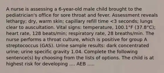 A nurse is assessing a 6-year-old male child brought to the pediatrician's office for sore throat and fever. Assessment reveals lethargy; dry, warm skin; capillary refill time <3 seconds; lungs clear to auscultation. Vital signs: temperature, 100.1°F (37.8°C); heart rate, 128 beats/min; respiratory rate, 28 breaths/min. The nurse performs a throat culture, which is positive for group A streptococcus (GAS). Urine sample results: dark concentrated urine; urine specific gravity 1.04. Complete the following sentence(s) by choosing from the lists of options. The child is at highest risk for developing .... AEB .....