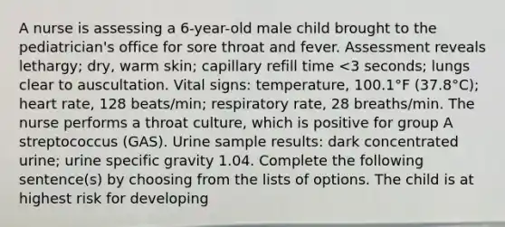 A nurse is assessing a 6-year-old male child brought to the pediatrician's office for sore throat and fever. Assessment reveals lethargy; dry, warm skin; capillary refill time <3 seconds; lungs clear to auscultation. Vital signs: temperature, 100.1°F (37.8°C); heart rate, 128 beats/min; respiratory rate, 28 breaths/min. The nurse performs a throat culture, which is positive for group A streptococcus (GAS). Urine sample results: dark concentrated urine; urine specific gravity 1.04. Complete the following sentence(s) by choosing from the lists of options. The child is at highest risk for developing