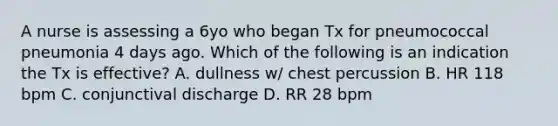 A nurse is assessing a 6yo who began Tx for pneumococcal pneumonia 4 days ago. Which of the following is an indication the Tx is effective? A. dullness w/ chest percussion B. HR 118 bpm C. conjunctival discharge D. RR 28 bpm