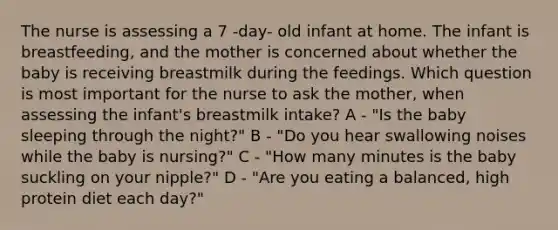 The nurse is assessing a 7 -day- old infant at home. The infant is breastfeeding, and the mother is concerned about whether the baby is receiving breastmilk during the feedings. Which question is most important for the nurse to ask the mother, when assessing the infant's breastmilk intake? A - "Is the baby sleeping through the night?" B - "Do you hear swallowing noises while the baby is nursing?" C - "How many minutes is the baby suckling on your nipple?" D - "Are you eating a balanced, high protein diet each day?"