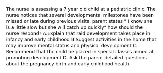 The nurse is assessing a 7 year old child at a pediatric clinic. The nurse notices that several developmental milestones have been missed or late during previous visits. parent states " I know she is a little slow but she will catch up quickly" how should the nurse respond? A.Explain that raid development takes place in infancy and early childhood B.Suggest activities in the home that may improve mental status and physical development C. Recommend that the child be placed in special classes aimed at promoting development D. Ask the parent detailed questions about the pregnancy birth and early childhood health.