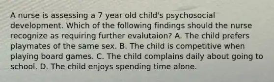 A nurse is assessing a 7 year old child's psychosocial development. Which of the following findings should the nurse recognize as requiring further evalutaion? A. The child prefers playmates of the same sex. B. The child is competitive when playing board games. C. The child complains daily about going to school. D. The child enjoys spending time alone.