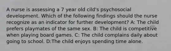 A nurse is assessing a 7 year old cild's psychosocial development. Which of the following findings should the nurse recognize as an indicator for further development? A: The child prefers playmates of the same sex. B: The child is competitive when playing board games. C: The child complains daily about going to school. D:The child enjoys spending time alone.