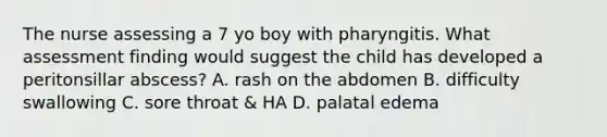 The nurse assessing a 7 yo boy with pharyngitis. What assessment finding would suggest the child has developed a peritonsillar abscess? A. rash on the abdomen B. difficulty swallowing C. sore throat & HA D. palatal edema