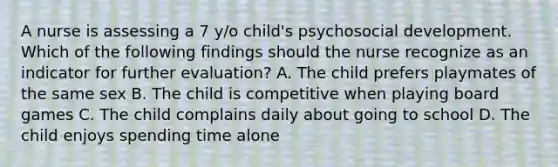 A nurse is assessing a 7 y/o child's psychosocial development. Which of the following findings should the nurse recognize as an indicator for further evaluation? A. The child prefers playmates of the same sex B. The child is competitive when playing board games C. The child complains daily about going to school D. The child enjoys spending time alone