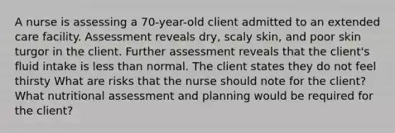 A nurse is assessing a 70-year-old client admitted to an extended care facility. Assessment reveals dry, scaly skin, and poor skin turgor in the client. Further assessment reveals that the client's fluid intake is less than normal. The client states they do not feel thirsty What are risks that the nurse should note for the client? What nutritional assessment and planning would be required for the client?