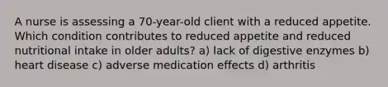 A nurse is assessing a 70-year-old client with a reduced appetite. Which condition contributes to reduced appetite and reduced nutritional intake in older adults? a) lack of digestive enzymes b) heart disease c) adverse medication effects d) arthritis