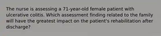 The nurse is assessing a 71-year-old female patient with ulcerative colitis. Which assessment finding related to the family will have the greatest impact on the patient's rehabilitation after discharge?