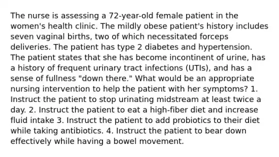 The nurse is assessing a 72-year-old female patient in the women's health clinic. The mildly obese patient's history includes seven vaginal births, two of which necessitated forceps deliveries. The patient has type 2 diabetes and hypertension. The patient states that she has become incontinent of urine, has a history of frequent urinary tract infections (UTIs), and has a sense of fullness "down there." What would be an appropriate nursing intervention to help the patient with her symptoms? 1. Instruct the patient to stop urinating midstream at least twice a day. 2. Instruct the patient to eat a high-fiber diet and increase fluid intake 3. Instruct the patient to add probiotics to their diet while taking antibiotics. 4. Instruct the patient to bear down effectively while having a bowel movement.