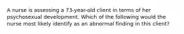 A nurse is assessing a 73-year-old client in terms of her psychosexual development. Which of the following would the nurse most likely identify as an abnormal finding in this client?