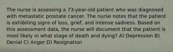 The nurse is assessing a 73-year-old patient who was diagnosed with metastatic prostate cancer. The nurse notes that the patient is exhibiting signs of loss, grief, and intense sadness. Based on this assessment data, the nurse will document that the patient is most likely in what stage of death and dying? A) Depression B) Denial C) Anger D) Resignation