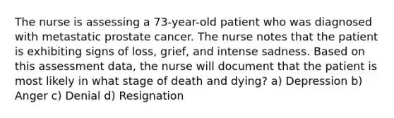 The nurse is assessing a 73-year-old patient who was diagnosed with metastatic prostate cancer. The nurse notes that the patient is exhibiting signs of loss, grief, and intense sadness. Based on this assessment data, the nurse will document that the patient is most likely in what stage of death and dying? a) Depression b) Anger c) Denial d) Resignation