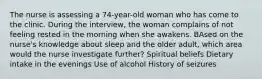 The nurse is assessing a 74-year-old woman who has come to the clinic. During the interview, the woman complains of not feeling rested in the morning when she awakens. BAsed on the nurse's knowledge about sleep and the older adult, which area would the nurse investigate further? Spiritual beliefs Dietary intake in the evenings Use of alcohol History of seizures