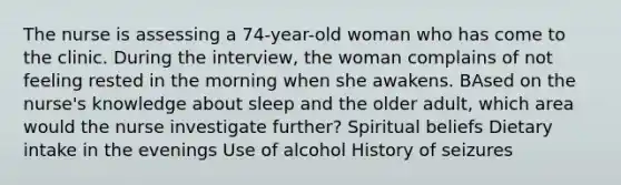 The nurse is assessing a 74-year-old woman who has come to the clinic. During the interview, the woman complains of not feeling rested in the morning when she awakens. BAsed on the nurse's knowledge about sleep and the older adult, which area would the nurse investigate further? Spiritual beliefs Dietary intake in the evenings Use of alcohol History of seizures