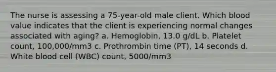 The nurse is assessing a 75-year-old male client. Which blood value indicates that the client is experiencing normal changes associated with aging? a. Hemoglobin, 13.0 g/dL b. Platelet count, 100,000/mm3 c. Prothrombin time (PT), 14 seconds d. White blood cell (WBC) count, 5000/mm3