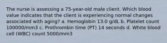 The nurse is assessing a 75-year-old male client. Which blood value indicates that the client is experiencing normal changes associated with aging? a. Hemoglobin 13.0 g/dL b. Platelet count 100000/mm3 c. Prothrombin time (PT) 14 seconds d. White blood cell (WBC) count 5000/mm3