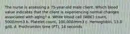 The nurse is assessing a 75-year-old male client. Which blood value indicates that the client is experiencing normal changes associated with aging? a. White blood cell (WBC) count, 5000/mm3 b. Platelet count, 100,000/mm3 c. Hemoglobin, 13.0 g/dL d. Prothrombin time (PT), 14 seconds