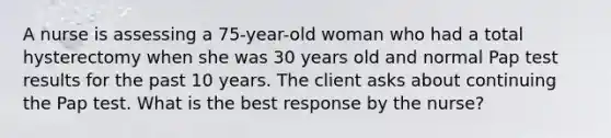 A nurse is assessing a 75-year-old woman who had a total hysterectomy when she was 30 years old and normal Pap test results for the past 10 years. The client asks about continuing the Pap test. What is the best response by the nurse?